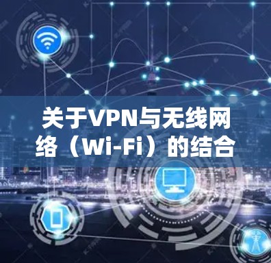 关于VPN与无线网络（Wi-Fi）的结合使用，以下是关键信息总结和常见问题解答