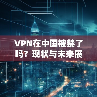 VPN在中国被禁了吗?现状与未来展望 VPN在中国被禁了吗?现状与未来展望