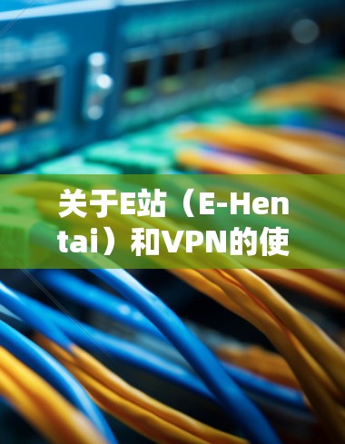 关于E站（E-Hentai）和VPN的使用，以下是需要了解的关键信息