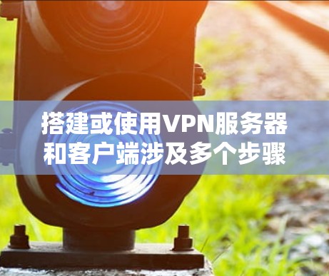 搭建或使用VPN服务器和客户端涉及多个步骤和技术细节。以下是关键信息整理，帮助您快速理解